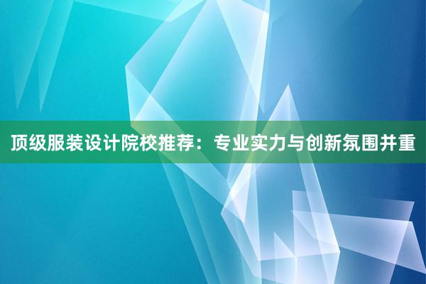 顶级服装设计院校推荐：专业实力与创新氛围并重